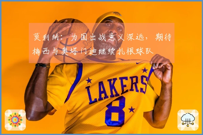 莫利纳：为国出战意义深远，期待梅西与奥塔门迪继续扎根球队