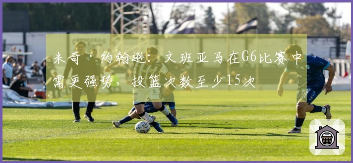 米奇·约翰逊：文班亚马在G6比赛中需更强势，投篮次数至少15次