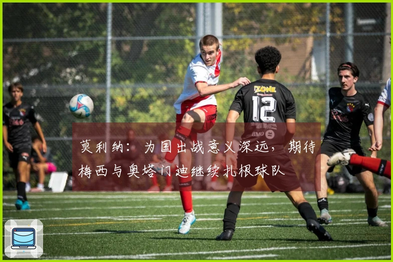 莫利纳：为国出战意义深远，期待梅西与奥塔门迪继续扎根球队