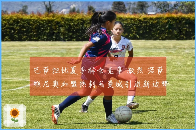 巴萨担忧夏季转会竞争 激烈 若萨维尼奥加盟热刺或曼城引进新边锋