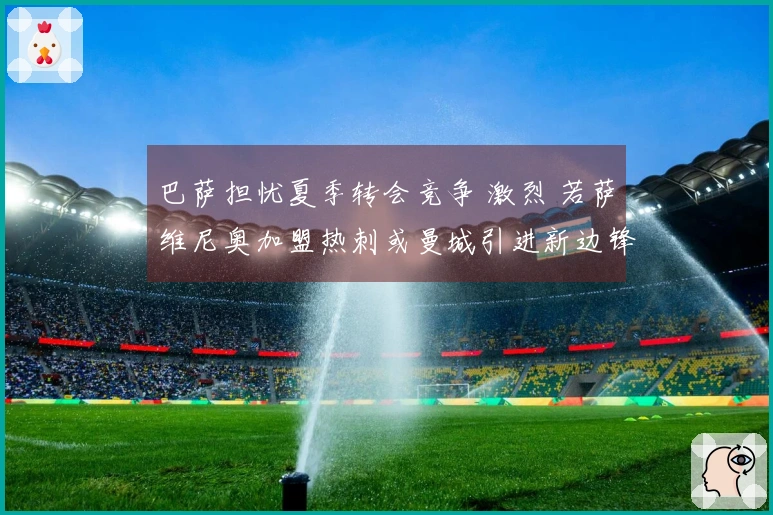 巴萨担忧夏季转会竞争 激烈 若萨维尼奥加盟热刺或曼城引进新边锋